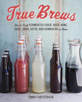 True Brews: How to Craft Fermented Cider, Beer, Wine, Sake, Soda, Mead, Kefir, and Kombucha at Home (2013)