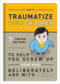 How to Traumatize Your Children: 7 Proven Methods to Help You Screw Up Your Kids Deliberately and with Skill