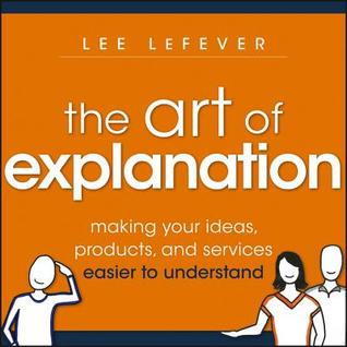 Art of Explanation, Enhanced Edition: Making Your Ideas, Products, and Services Easier to Understand (2012)