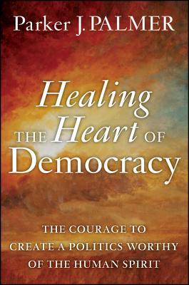 Healing the Heart of Democracy: The Courage to Create a Politics Worthy of the Human Spirit (2011)