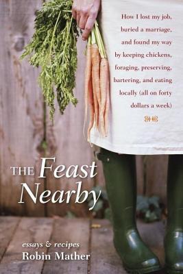 Feast Nearby: How I Lost My Job, Buried a Marriage, and Found My Way by Keeping Chickens, Foraging, Preserving, Bartering, and Eating Locally (Al