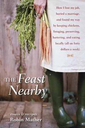 The Feast Nearby: How I lost my job, buried a marriage, and found my way by keeping chickens, foraging, preserving, bartering, and eating locally (all on $40 a week) (2011)